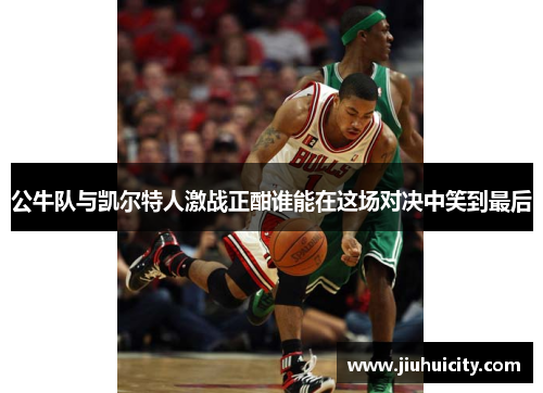 公牛队与凯尔特人激战正酣谁能在这场对决中笑到最后