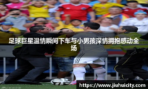 足球巨星温情瞬间下车与小男孩深情拥抱感动全场